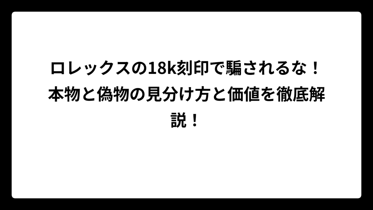 ロレックスの18k刻印で騙されるな！本物と偽物の見分け方と価値を徹底解説！
