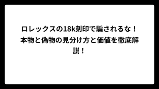 ロレックスの18k刻印で騙されるな！本物と偽物の見分け方と価値を徹底解説！
