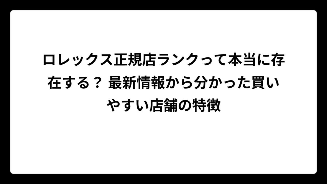 ロレックス正規店ランクって本当に存在する？ 最新情報から分かった買いやすい店舗の特徴