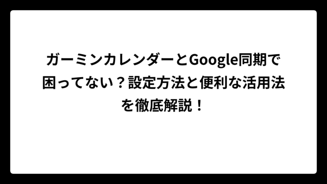 ガーミンカレンダーとGoogle同期で困ってない？設定方法と便利な活用法を徹底解説！