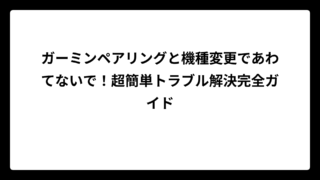ガーミンペアリングと機種変更であわてないで！超簡単トラブル解決完全ガイド