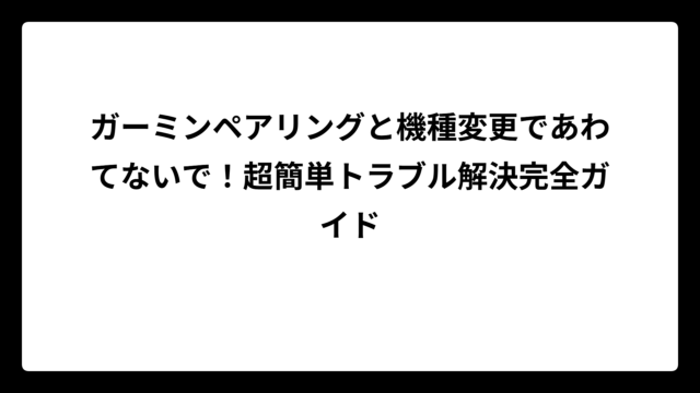 ガーミンペアリングと機種変更であわてないで！超簡単トラブル解決完全ガイド