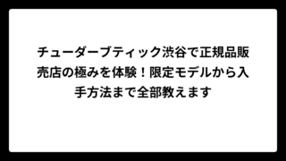 チューダーブティック渋谷で正規品販売店の極みを体験！限定モデルから入手方法まで全部教えます