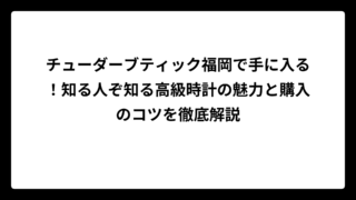 チューダーブティック福岡で手に入る！知る人ぞ知る高級時計の魅力と購入のコツを徹底解説