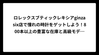 ロレックスブティックレキシアginzasix店で憧れの時計をゲットしよう！800本以上の豊富な在庫と高級モデルが揃う銀座の腕時計天国