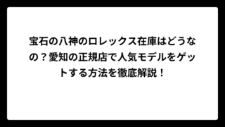 宝石の八神のロレックス在庫はどうなの？愛知の正規店で人気モデルをゲットする方法を徹底解説！