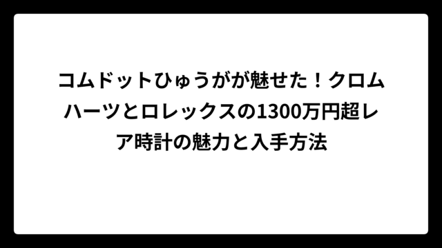 コムドットひゅうがが魅せた！クロムハーツとロレックスの1300万円超レア時計の魅力と入手方法
