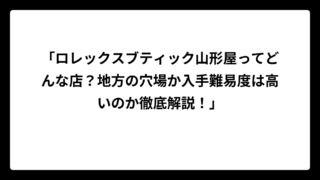 「ロレックスブティック山形屋ってどんな店？地方の穴場か入手難易度は高いのか徹底解説！」