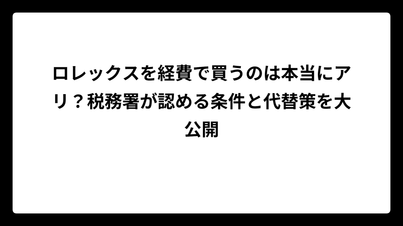 ロレックスを経費で買うのは本当にアリ？税務署が認める条件と代替策を大公開