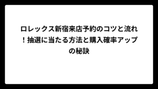 ロレックス新宿来店予約のコツと流れ！抽選に当たる方法と購入確率アップの秘訣
