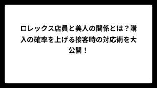 ロレックス店員と美人の関係とは？購入の確率を上げる接客時の対応術を大公開！
