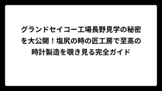 グランドセイコー工場長野見学の秘密を大公開！塩尻の時の匠工房で至高の時計製造を覗き見る完全ガイド