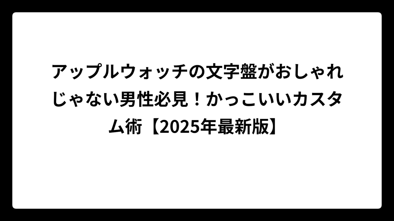 アップルウォッチの文字盤がおしゃれじゃない男性必見！かっこいいカスタム術【2025年最新版】