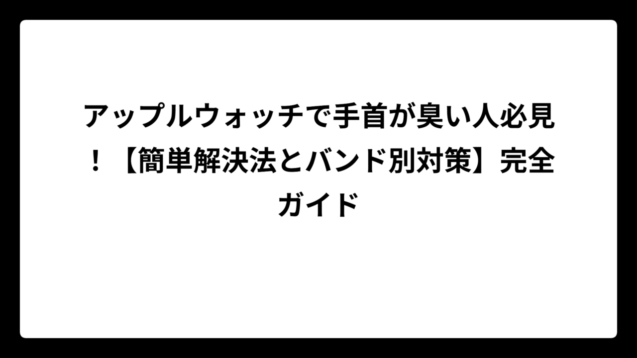 アップルウォッチで手首が臭い人必見！【簡単解決法とバンド別対策】完全ガイド