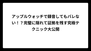アップルウォッチで録音してもバレない！？完璧に隠れて証拠を残す究極テクニック大公開