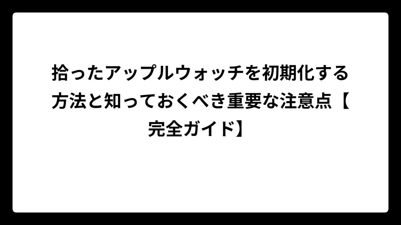 拾ったアップルウォッチを初期化する方法と知っておくべき重要な注意点【完全ガイド】