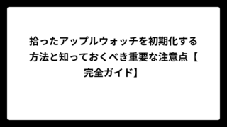 拾ったアップルウォッチを初期化する方法と知っておくべき重要な注意点【完全ガイド】
