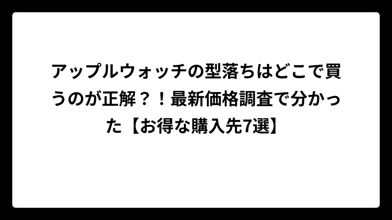 アップルウォッチの型落ちはどこで買うのが正解？！最新価格調査で分かった【お得な購入先7選】