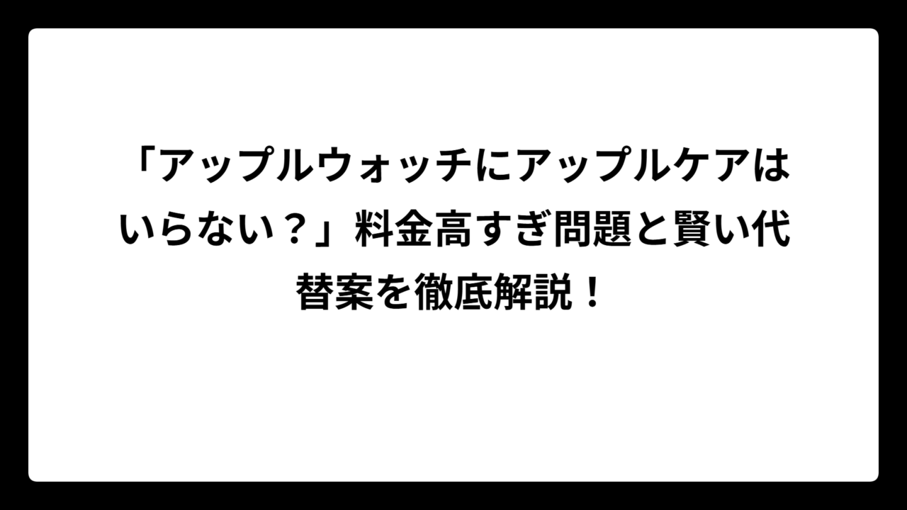 「アップルウォッチにアップルケアはいらない？」料金高すぎ問題と賢い代替案を徹底解説！