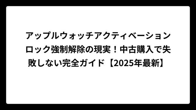 アップルウォッチアクティベーションロック強制解除の現実！中古購入で失敗しない完全ガイド【2025年最新】