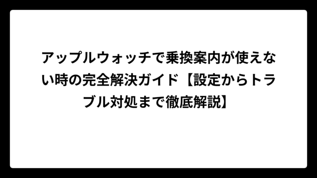 アップルウォッチで乗換案内が使えない時の完全解決ガイド【設定からトラブル対処まで徹底解説】