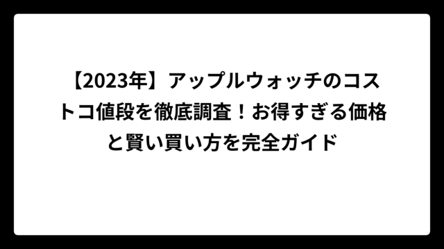 【2023年】アップルウォッチのコストコ値段を徹底調査！お得すぎる価格と賢い買い方を完全ガイド
