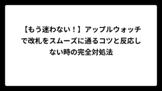 【もう迷わない！】アップルウォッチで改札をスムーズに通るコツと反応しない時の完全対処法
