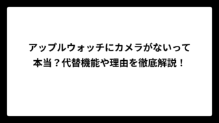 アップルウォッチにカメラがないって本当？代替機能や理由を徹底解説！