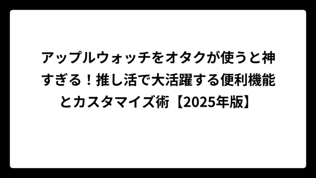 アップルウォッチをオタクが使うと神すぎる！推し活で大活躍する便利機能とカスタマイズ術【2025年版】