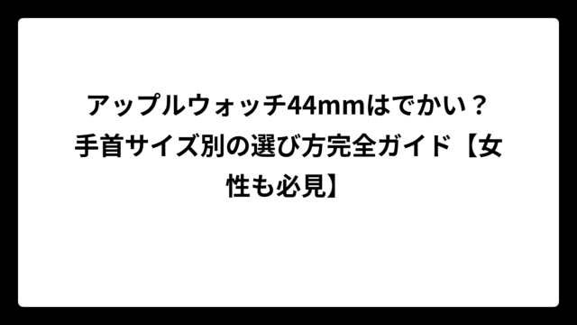 アップルウォッチ44mmはでかい？手首サイズ別の選び方完全ガイド【女性も必見】