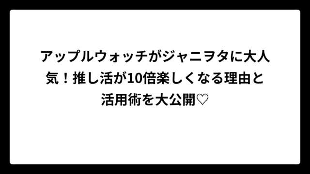 アップルウォッチがジャニヲタに大人気！推し活が10倍楽しくなる理由と活用術を大公開♡