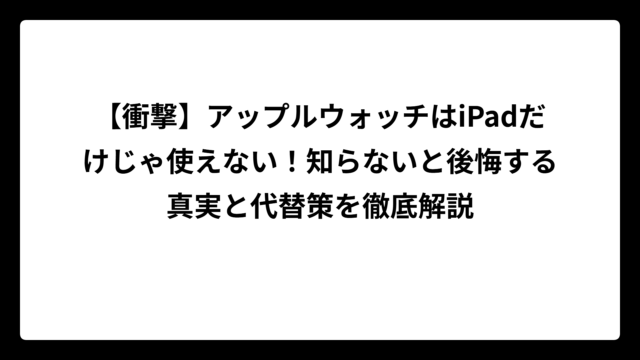 【衝撃】アップルウォッチはiPadだけじゃ使えない！知らないと後悔する真実と代替策を徹底解説