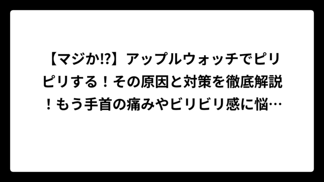 【マジか⁉】アップルウォッチでピリピリする！その原因と対策を徹底解説！もう手首の痛みやビリビリ感に悩まない！