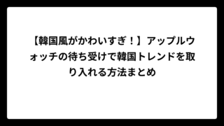 【韓国風がかわいすぎ！】アップルウォッチの待ち受けで韓国トレンドを取り入れる方法まとめ
