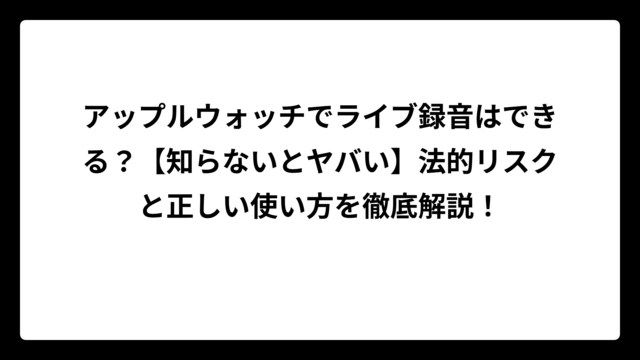 アップルウォッチでライブ録音はできる？【知らないとヤバい】法的リスクと正しい使い方を徹底解説！
