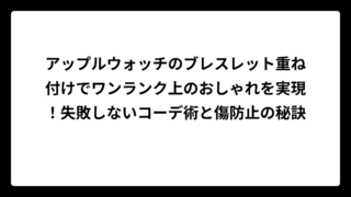 アップルウォッチのブレスレット重ね付けでワンランク上のおしゃれを実現！失敗しないコーデ術と傷防止の秘訣