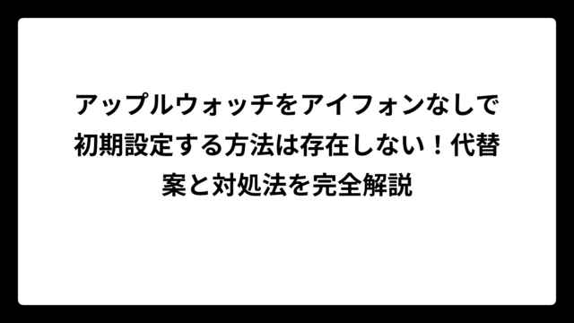 アップルウォッチをアイフォンなしで初期設定する方法は存在しない！代替案と対処法を完全解説