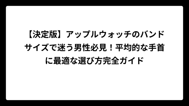 【決定版】アップルウォッチのバンドサイズで迷う男性必見！平均的な手首に最適な選び方完全ガイド