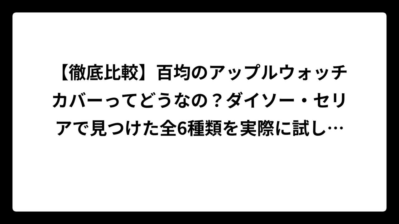 【徹底比較】百均のアップルウォッチカバーってどうなの？ダイソー・セリアで見つけた全6種類を実際に試してみた結果