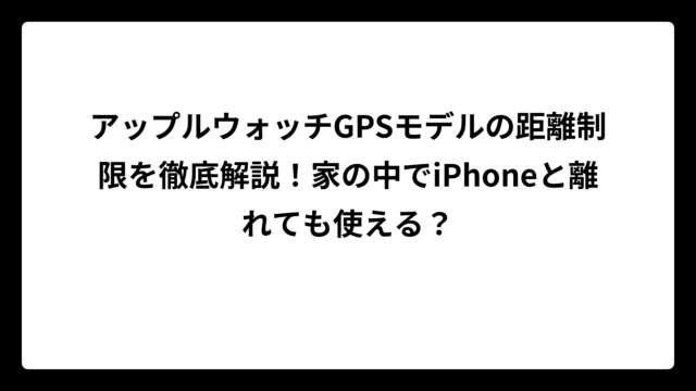 アップルウォッチGPSモデルの距離制限を徹底解説！家の中でiPhoneと離れても使える？