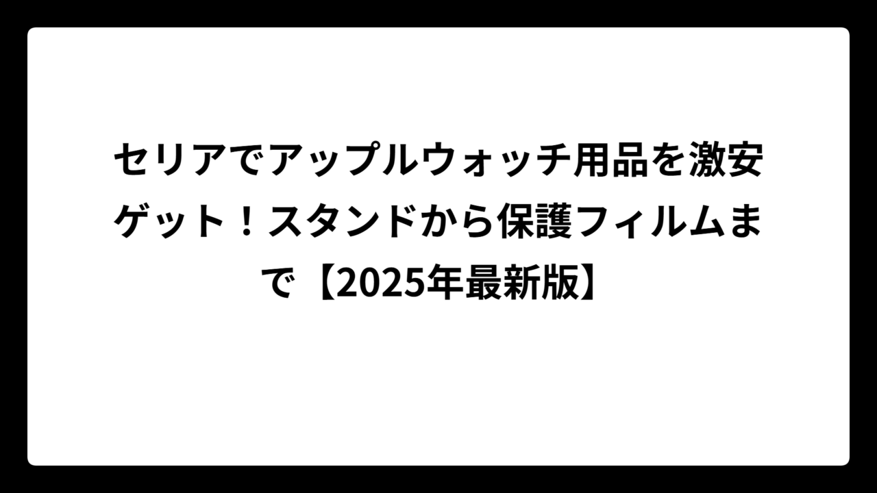 セリアでアップルウォッチ用品を激安ゲット！スタンドから保護フィルムまで【2025年最新版】