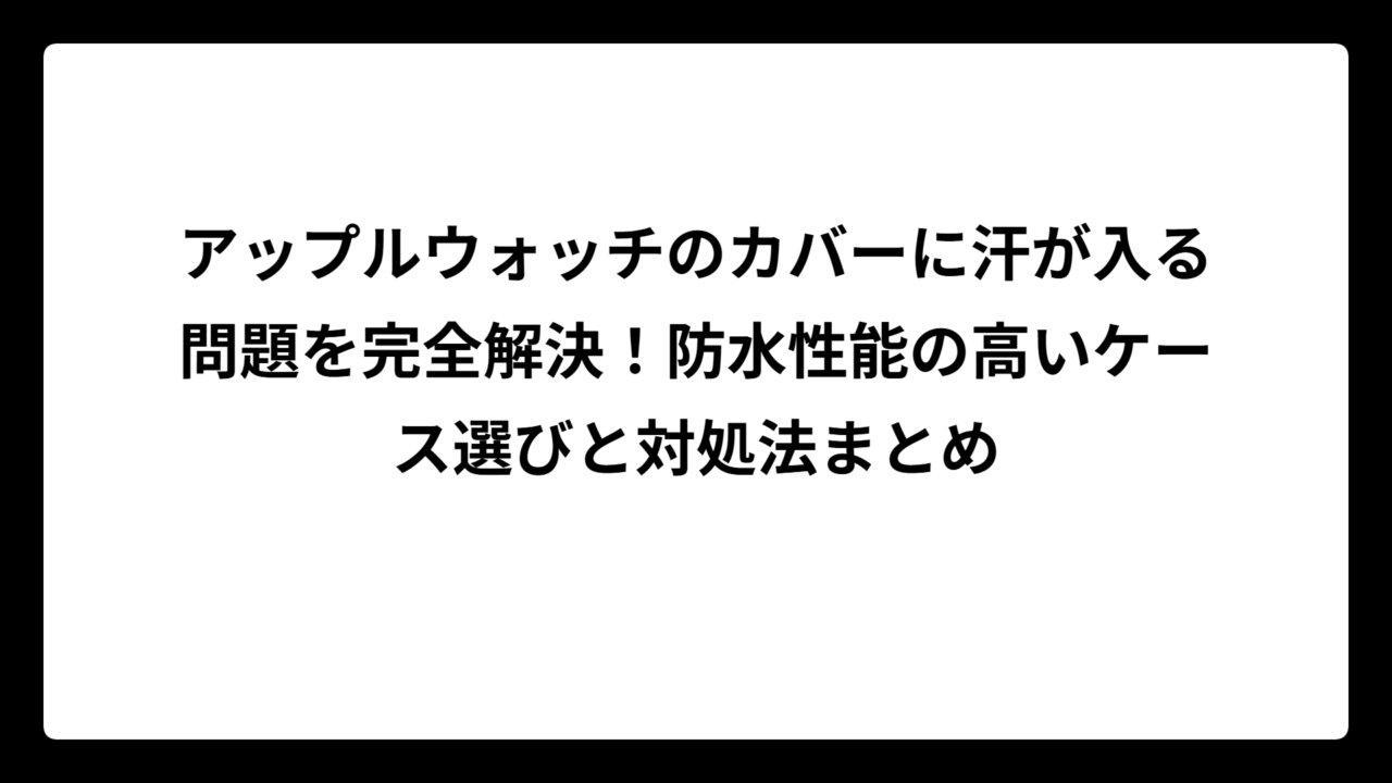 アップルウォッチのカバーに汗が入る問題を完全解決！防水性能の高いケース選びと対処法まとめ