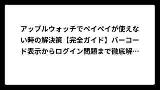 アップルウォッチでペイペイが使えない時の解決策【完全ガイド】バーコード表示からログイン問題まで徹底解説！