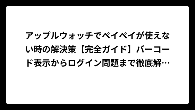 アップルウォッチでペイペイが使えない時の解決策【完全ガイド】バーコード表示からログイン問題まで徹底解説！