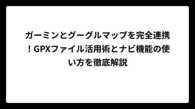 ガーミンとグーグルマップを完全連携！GPXファイル活用術とナビ機能の使い方を徹底解説