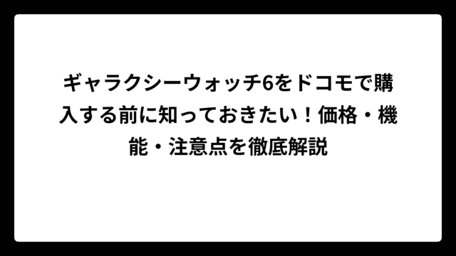 ギャラクシーウォッチ6をドコモで購入する前に知っておきたい！価格・機能・注意点を徹底解説