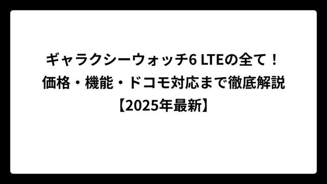 ギャラクシーウォッチ6 LTEの全て！価格・機能・ドコモ対応まで徹底解説【2025年最新】