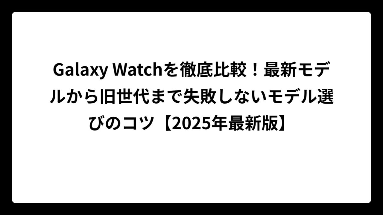 Galaxy Watchを徹底比較！最新モデルから旧世代まで失敗しないモデル選びのコツ【2025年最新版】