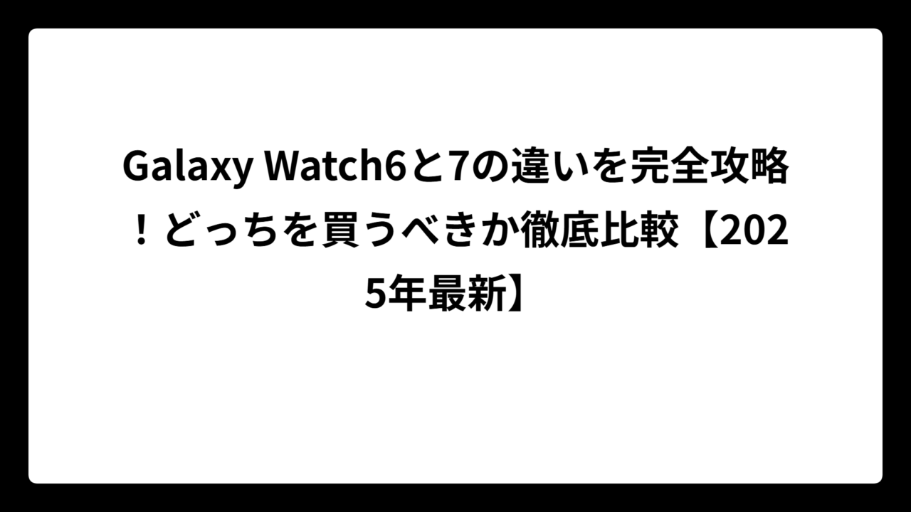 Galaxy Watch6と7の違いを完全攻略！どっちを買うべきか徹底比較【2025年最新】