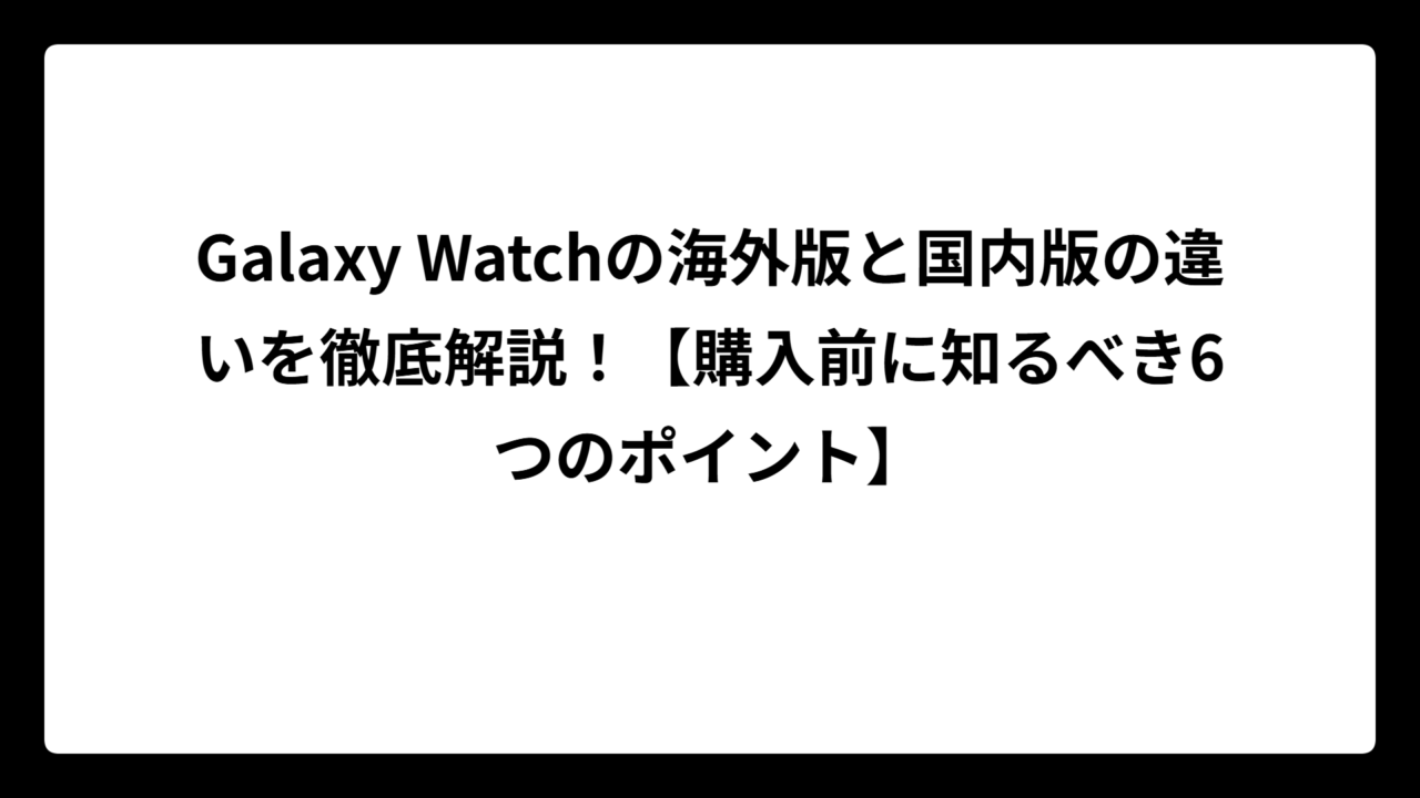 Galaxy Watchの海外版と国内版の違いを徹底解説！【購入前に知るべき6つのポイント】
